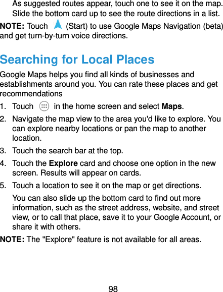  98 As suggested routes appear, touch one to see it on the map. Slide the bottom card up to see the route directions in a list. NOTE: Touch    (Start) to use Google Maps Navigation (beta) and get turn-by-turn voice directions. Searching for Local Places Google Maps helps you find all kinds of businesses and establishments around you. You can rate these places and get recommendations 1.  Touch    in the home screen and select Maps.   2.  Navigate the map view to the area you&apos;d like to explore. You can explore nearby locations or pan the map to another location. 3.  Touch the search bar at the top. 4.  Touch the Explore card and choose one option in the new screen. Results will appear on cards. 5.  Touch a location to see it on the map or get directions. You can also slide up the bottom card to find out more information, such as the street address, website, and street view, or to call that place, save it to your Google Account, or share it with others. NOTE: The &quot;Explore&quot; feature is not available for all areas. 