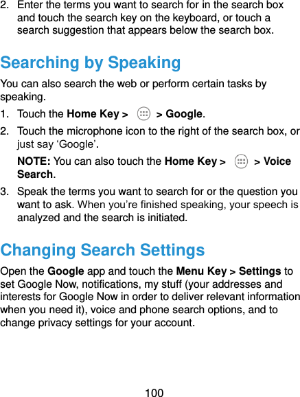  100 2.  Enter the terms you want to search for in the search box and touch the search key on the keyboard, or touch a search suggestion that appears below the search box. Searching by Speaking You can also search the web or perform certain tasks by speaking. 1.  Touch the Home Key &gt;    &gt; Google. 2.  Touch the microphone icon to the right of the search box, or just say ‘Google’. NOTE: You can also touch the Home Key &gt;    &gt; Voice Search. 3.  Speak the terms you want to search for or the question you want to ask. When you’re finished speaking, your speech is analyzed and the search is initiated. Changing Search Settings Open the Google app and touch the Menu Key &gt; Settings to set Google Now, notifications, my stuff (your addresses and interests for Google Now in order to deliver relevant information when you need it), voice and phone search options, and to change privacy settings for your account.   
