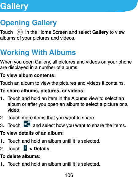  106 Gallery Opening Gallery Touch    in the Home Screen and select Gallery to view albums of your pictures and videos. Working With Albums When you open Gallery, all pictures and videos on your phone are displayed in a number of albums.   To view album contents: Touch an album to view the pictures and videos it contains. To share albums, pictures, or videos: 1.  Touch and hold an item in the Albums view to select an album or after you open an album to select a picture or a video. 2.  Touch more items that you want to share. 3.  Touch    and select how you want to share the items. To view details of an album: 1.  Touch and hold an album until it is selected. 2.  Touch    &gt; Details. To delete albums: 1.  Touch and hold an album until it is selected. 