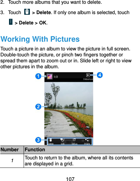  107 2.  Touch more albums that you want to delete. 3.  Touch    &gt; Delete. If only one album is selected, touch   &gt; Delete &gt; OK. Working With Pictures Touch a picture in an album to view the picture in full screen. Double-touch the picture, or pinch two fingers together or spread them apart to zoom out or in. Slide left or right to view other pictures in the album.  Number Function 1 Touch to return to the album, where all its contents are displayed in a grid. 
