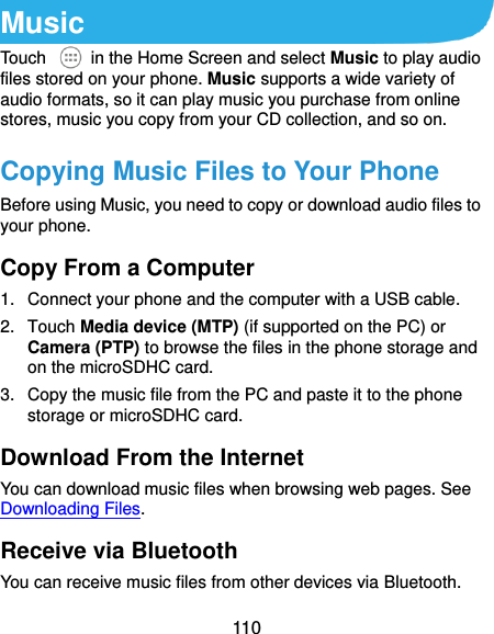  110 Music Touch    in the Home Screen and select Music to play audio files stored on your phone. Music supports a wide variety of audio formats, so it can play music you purchase from online stores, music you copy from your CD collection, and so on. Copying Music Files to Your Phone Before using Music, you need to copy or download audio files to your phone.   Copy From a Computer 1.  Connect your phone and the computer with a USB cable. 2.  Touch Media device (MTP) (if supported on the PC) or Camera (PTP) to browse the files in the phone storage and on the microSDHC card. 3.  Copy the music file from the PC and paste it to the phone storage or microSDHC card. Download From the Internet You can download music files when browsing web pages. See Downloading Files. Receive via Bluetooth You can receive music files from other devices via Bluetooth. 