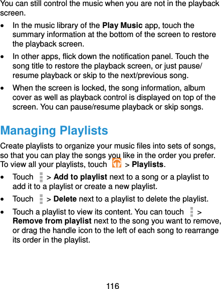  116 You can still control the music when you are not in the playback screen.  In the music library of the Play Music app, touch the summary information at the bottom of the screen to restore the playback screen.  In other apps, flick down the notification panel. Touch the song title to restore the playback screen, or just pause/ resume playback or skip to the next/previous song.  When the screen is locked, the song information, album cover as well as playback control is displayed on top of the screen. You can pause/resume playback or skip songs. Managing Playlists Create playlists to organize your music files into sets of songs, so that you can play the songs you like in the order you prefer. To view all your playlists, touch    &gt; Playlists.  Touch   &gt; Add to playlist next to a song or a playlist to add it to a playlist or create a new playlist.  Touch    &gt; Delete next to a playlist to delete the playlist.  Touch a playlist to view its content. You can touch   &gt; Remove from playlist next to the song you want to remove, or drag the handle icon to the left of each song to rearrange its order in the playlist. 
