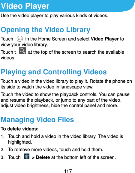  117 Video Player Use the video player to play various kinds of videos. Opening the Video Library Touch    in the Home Screen and select Video Player to view your video library. Touch t    at the top of the screen to search the available videos. Playing and Controlling Videos Touch a video in the video library to play it. Rotate the phone on its side to watch the video in landscape view. Touch the video to show the playback controls. You can pause and resume the playback, or jump to any part of the video, adjust video brightness, hide the control panel and more. Managing Video Files To delete videos: 1.  Touch and hold a video in the video library. The video is highlighted. 2.  To remove more videos, touch and hold them. 3.  Touch    &gt; Delete at the bottom left of the screen. 