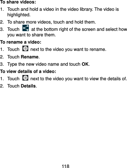  118 To share videos: 1.  Touch and hold a video in the video library. The video is highlighted. 2.  To share more videos, touch and hold them. 3.  Touch    at the bottom right of the screen and select how you want to share them. To rename a video: 1.  Touch    next to the video you want to rename. 2.  Touch Rename. 3.  Type the new video name and touch OK. To view details of a video: 1.  Touch    next to the video you want to view the details of. 2.  Touch Details.  