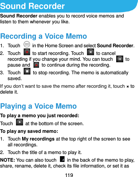  119 Sound Recorder Sound Recorder enables you to record voice memos and listen to them whenever you like. Recording a Voice Memo 1.  Touch    in the Home Screen and select Sound Recorder. 2.  Touch    to start recording. Touch    to cancel recording if you change your mind. You can touch    to pause and    to continue during the recording. 3.  Touch    to stop recording. The memo is automatically saved. If you don’t want to save the memo after recording it, touch × to delete it. Playing a Voice Memo To play a memo you just recorded: Touch    at the bottom of the screen. To play any saved memo: 1.  Touch My recordings at the top right of the screen to see all recordings. 2.  Touch the title of a memo to play it. NOTE: You can also touch    in the back of the memo to play, share, rename, delete it, check its file information, or set it as 