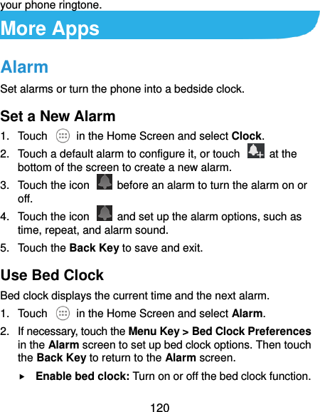  120 your phone ringtone. More Apps Alarm Set alarms or turn the phone into a bedside clock. Set a New Alarm 1.  Touch    in the Home Screen and select Clock. 2.  Touch a default alarm to configure it, or touch    at the bottom of the screen to create a new alarm. 3.  Touch the icon    before an alarm to turn the alarm on or off.   4.  Touch the icon   and set up the alarm options, such as time, repeat, and alarm sound. 5.  Touch the Back Key to save and exit. Use Bed Clock Bed clock displays the current time and the next alarm. 1.  Touch    in the Home Screen and select Alarm. 2.  If necessary, touch the Menu Key &gt; Bed Clock Preferences in the Alarm screen to set up bed clock options. Then touch the Back Key to return to the Alarm screen.  Enable bed clock: Turn on or off the bed clock function. 