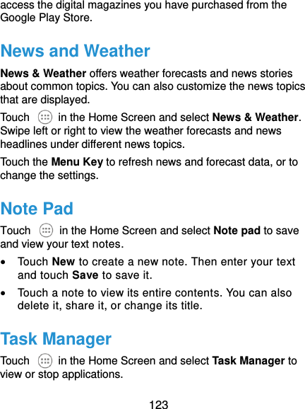 123 access the digital magazines you have purchased from the Google Play Store. News and Weather News &amp; Weather offers weather forecasts and news stories about common topics. You can also customize the news topics that are displayed. Touch    in the Home Screen and select News &amp; Weather. Swipe left or right to view the weather forecasts and news headlines under different news topics. Touch the Menu Key to refresh news and forecast data, or to change the settings. Note Pad Touch    in the Home Screen and select Note pad to save and view your text notes.  Touch New to create a new note. Then enter your text and touch Save to save it.    Touch a note to view its entire contents. You can also delete it, share it, or change its title. Task Manager Touch    in the Home Screen and select Task Manager to view or stop applications. 