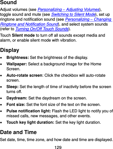  129 Sound Adjust volumes (see Personalizing – Adjusting Volumes), toggle sound and mute (see Switching to Silent Mode), set up ringtone and notification sound (see Personalizing – Changing Ringtone and Notification Sound), and select system sounds (refer to Turning On/Off Touch Sounds). Touch Silent mode to turn off all sounds except media and alarm, or enable silent mode with vibration. Display  Brightness: Set the brightness of the display.  Wallpaper: Select a background image for the Home Screen.  Auto-rotate screen: Click the checkbox will auto-rotate screen.  Sleep: Set the length of time of inactivity before the screen turns off.  Daydream: Set the daydream on the screen.  Font size: Set the font size of the text on the screen.  Pulse notification light: Flash the LED light to notify you of missed calls, new messages, and other events.  Touch key light duration: Set the key light duration. Date and Time Set date, time, time zone, and how date and time are displayed. 
