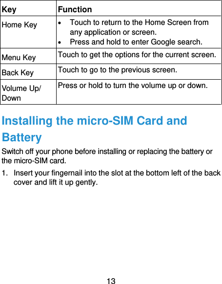  13 Key Function Home Key  Touch to return to the Home Screen from any application or screen.  Press and hold to enter Google search. Menu Key Touch to get the options for the current screen. Back Key Touch to go to the previous screen. Volume Up/ Down Press or hold to turn the volume up or down. Installing the micro-SIM Card and Battery Switch off your phone before installing or replacing the battery or the micro-SIM card.   1.  Insert your fingernail into the slot at the bottom left of the back cover and lift it up gently. 