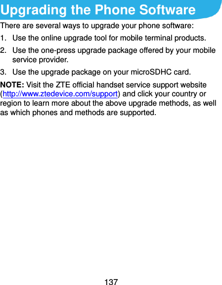  137 Upgrading the Phone Software There are several ways to upgrade your phone software: 1.  Use the online upgrade tool for mobile terminal products. 2.  Use the one-press upgrade package offered by your mobile service provider. 3.  Use the upgrade package on your microSDHC card. NOTE: Visit the ZTE official handset service support website (http://www.ztedevice.com/support) and click your country or region to learn more about the above upgrade methods, as well as which phones and methods are supported.      