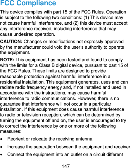  147 FCC Compliance This device complies with part 15 of the FCC Rules. Operation is subject to the following two conditions: (1) This device may not cause harmful interference, and (2) this device must accept any interference received, including interference that may cause undesired operation. CAUTION: Changes or modifications not expressly approved by the manufacturer could void the user’s authority to operate the equipment. NOTE: This equipment has been tested and found to comply with the limits for a Class B digital device, pursuant to part 15 of the FCC Rules. These limits are designed to provide reasonable protection against harmful interference in a residential installation. This equipment generates, uses and can radiate radio frequency energy and, if not installed and used in accordance with the instructions, may cause harmful interference to radio communications. However, there is no guarantee that interference will not occur in a particular installation. If this equipment does cause harmful interference to radio or television reception, which can be determined by turning the equipment off and on, the user is encouraged to try to correct the interference by one or more of the following measures:  Reorient or relocate the receiving antenna.  Increase the separation between the equipment and receiver.  Connect the equipment into an outlet on a circuit different 