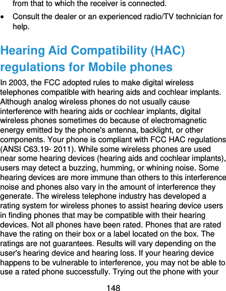  148 from that to which the receiver is connected.  Consult the dealer or an experienced radio/TV technician for help. Hearing Aid Compatibility (HAC) regulations for Mobile phones In 2003, the FCC adopted rules to make digital wireless telephones compatible with hearing aids and cochlear implants. Although analog wireless phones do not usually cause interference with hearing aids or cochlear implants, digital wireless phones sometimes do because of electromagnetic energy emitted by the phone&apos;s antenna, backlight, or other components. Your phone is compliant with FCC HAC regulations (ANSI C63.19- 2011). While some wireless phones are used near some hearing devices (hearing aids and cochlear implants), users may detect a buzzing, humming, or whining noise. Some hearing devices are more immune than others to this interference noise and phones also vary in the amount of interference they generate. The wireless telephone industry has developed a rating system for wireless phones to assist hearing device users in finding phones that may be compatible with their hearing devices. Not all phones have been rated. Phones that are rated have the rating on their box or a label located on the box. The ratings are not guarantees. Results will vary depending on the user&apos;s hearing device and hearing loss. If your hearing device happens to be vulnerable to interference, you may not be able to use a rated phone successfully. Trying out the phone with your 
