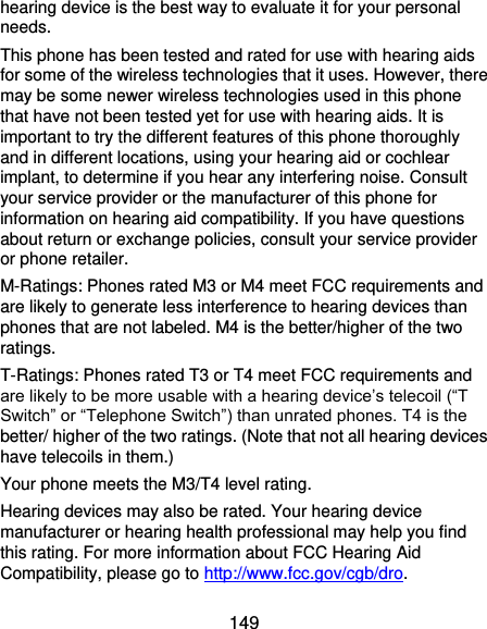  149 hearing device is the best way to evaluate it for your personal needs. This phone has been tested and rated for use with hearing aids for some of the wireless technologies that it uses. However, there may be some newer wireless technologies used in this phone that have not been tested yet for use with hearing aids. It is important to try the different features of this phone thoroughly and in different locations, using your hearing aid or cochlear implant, to determine if you hear any interfering noise. Consult your service provider or the manufacturer of this phone for information on hearing aid compatibility. If you have questions about return or exchange policies, consult your service provider or phone retailer. M-Ratings: Phones rated M3 or M4 meet FCC requirements and are likely to generate less interference to hearing devices than phones that are not labeled. M4 is the better/higher of the two ratings.   T-Ratings: Phones rated T3 or T4 meet FCC requirements and are likely to be more usable with a hearing device’s telecoil (“T Switch” or “Telephone Switch”) than unrated phones. T4 is the better/ higher of the two ratings. (Note that not all hearing devices have telecoils in them.)     Your phone meets the M3/T4 level rating. Hearing devices may also be rated. Your hearing device manufacturer or hearing health professional may help you find this rating. For more information about FCC Hearing Aid Compatibility, please go to http://www.fcc.gov/cgb/dro. 