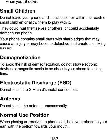  152 when you sit down. Small Children Do not leave your phone and its accessories within the reach of small children or allow them to play with it. They could hurt themselves or others, or could accidentally damage the phone. Your phone contains small parts with sharp edges that may cause an injury or may become detached and create a choking hazard. Demagnetization To avoid the risk of demagnetization, do not allow electronic devices or magnetic media to be close to your phone for a long time. Electrostatic Discharge (ESD) Do not touch the SIM card’s metal connectors. Antenna Do not touch the antenna unnecessarily. Normal Use Position When placing or receiving a phone call, hold your phone to your ear, with the bottom towards your mouth. 
