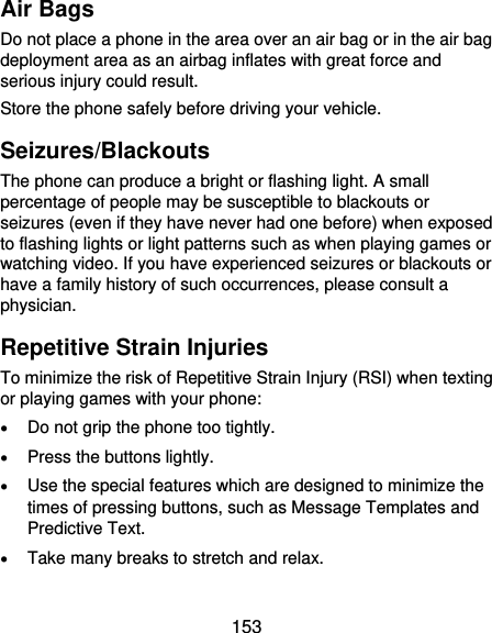  153 Air Bags Do not place a phone in the area over an air bag or in the air bag deployment area as an airbag inflates with great force and serious injury could result. Store the phone safely before driving your vehicle. Seizures/Blackouts The phone can produce a bright or flashing light. A small percentage of people may be susceptible to blackouts or seizures (even if they have never had one before) when exposed to flashing lights or light patterns such as when playing games or watching video. If you have experienced seizures or blackouts or have a family history of such occurrences, please consult a physician. Repetitive Strain Injuries To minimize the risk of Repetitive Strain Injury (RSI) when texting or playing games with your phone:  Do not grip the phone too tightly.  Press the buttons lightly.  Use the special features which are designed to minimize the times of pressing buttons, such as Message Templates and Predictive Text.  Take many breaks to stretch and relax. 