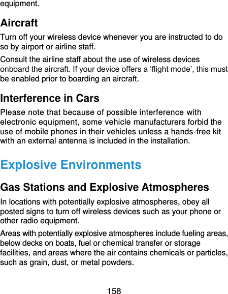  158 equipment. Aircraft Turn off your wireless device whenever you are instructed to do so by airport or airline staff. Consult the airline staff about the use of wireless devices onboard the aircraft. If your device offers a ‘flight mode’, this must be enabled prior to boarding an aircraft. Interference in Cars Please note that because of possible interference with electronic equipment, some vehicle manufacturers forbid the use of mobile phones in their vehicles unless a hands-free kit with an external antenna is included in the installation. Explosive Environments Gas Stations and Explosive Atmospheres In locations with potentially explosive atmospheres, obey all posted signs to turn off wireless devices such as your phone or other radio equipment. Areas with potentially explosive atmospheres include fueling areas, below decks on boats, fuel or chemical transfer or storage facilities, and areas where the air contains chemicals or particles, such as grain, dust, or metal powders. 