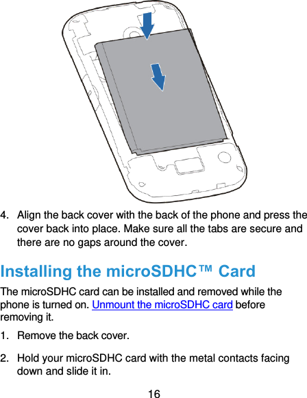  16  4.  Align the back cover with the back of the phone and press the cover back into place. Make sure all the tabs are secure and there are no gaps around the cover. Installing the microSDHC™ Card The microSDHC card can be installed and removed while the phone is turned on. Unmount the microSDHC card before removing it. 1.  Remove the back cover. 2.  Hold your microSDHC card with the metal contacts facing down and slide it in. 