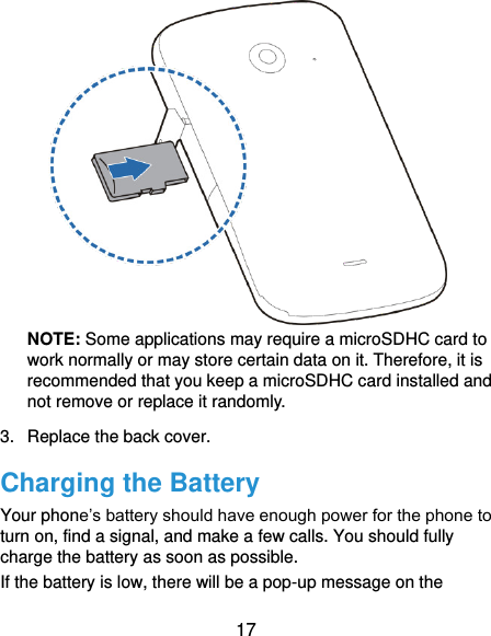  17  NOTE: Some applications may require a microSDHC card to work normally or may store certain data on it. Therefore, it is recommended that you keep a microSDHC card installed and not remove or replace it randomly. 3.  Replace the back cover. Charging the Battery Your phone’s battery should have enough power for the phone to turn on, find a signal, and make a few calls. You should fully charge the battery as soon as possible. If the battery is low, there will be a pop-up message on the 