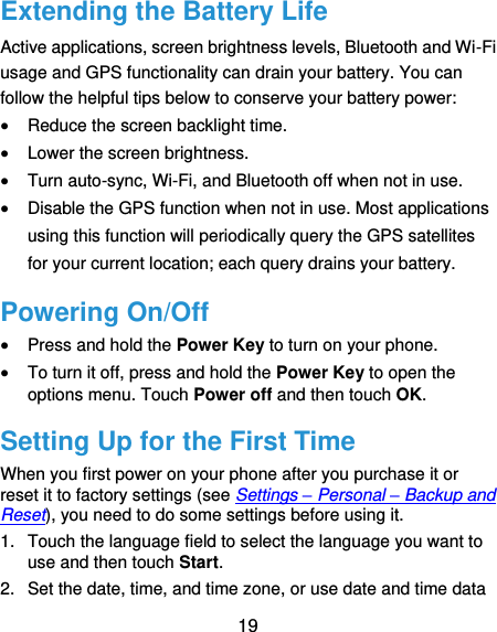  19 Extending the Battery Life Active applications, screen brightness levels, Bluetooth and Wi-Fi usage and GPS functionality can drain your battery. You can follow the helpful tips below to conserve your battery power:  Reduce the screen backlight time.  Lower the screen brightness.  Turn auto-sync, Wi-Fi, and Bluetooth off when not in use.  Disable the GPS function when not in use. Most applications using this function will periodically query the GPS satellites for your current location; each query drains your battery. Powering On/Off  Press and hold the Power Key to turn on your phone.  To turn it off, press and hold the Power Key to open the options menu. Touch Power off and then touch OK. Setting Up for the First Time When you first power on your phone after you purchase it or reset it to factory settings (see Settings – Personal – Backup and Reset), you need to do some settings before using it. 1.  Touch the language field to select the language you want to use and then touch Start. 2.  Set the date, time, and time zone, or use date and time data 