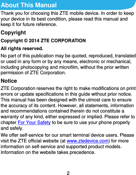 2 About This Manual Thank you for choosing this ZTE mobile device. In order to keep your device in its best condition, please read this manual and keep it for future reference. Copyright Copyright © 2014 ZTE CORPORATION All rights reserved. No part of this publication may be quoted, reproduced, translated or used in any form or by any means, electronic or mechanical, including photocopying and microfilm, without the prior written permission of ZTE Corporation. Notice ZTE Corporation reserves the right to make modifications on print errors or update specifications in this guide without prior notice. This manual has been designed with the utmost care to ensure the accuracy of its content. However, all statements, information and recommendations contained therein do not constitute a warranty of any kind, either expressed or implied. Please refer to chapter For Your Safety to be sure to use your phone properly and safely. We offer self-service for our smart terminal device users. Please visit the ZTE official website (at www.ztedevice.com) for more information on self-service and supported product models. Information on the website takes precedence.  