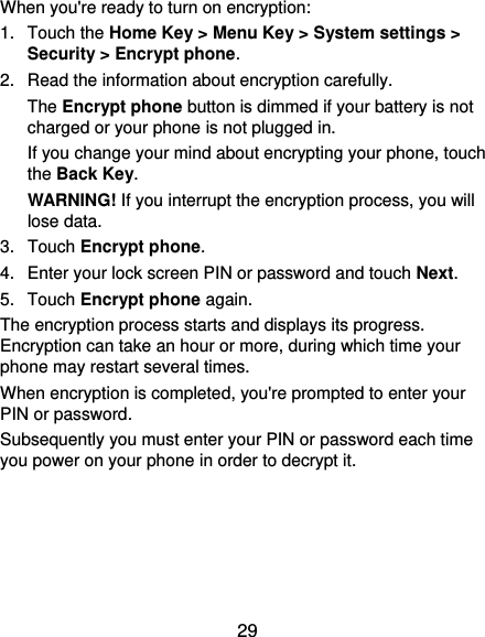 29 When you&apos;re ready to turn on encryption: 1. Touch the Home Key &gt; Menu Key &gt; System settings &gt; Security &gt; Encrypt phone. 2.  Read the information about encryption carefully.   The Encrypt phone button is dimmed if your battery is not charged or your phone is not plugged in. If you change your mind about encrypting your phone, touch the Back Key. WARNING! If you interrupt the encryption process, you will lose data. 3.  Touch Encrypt phone. 4.  Enter your lock screen PIN or password and touch Next. 5.  Touch Encrypt phone again. The encryption process starts and displays its progress. Encryption can take an hour or more, during which time your phone may restart several times. When encryption is completed, you&apos;re prompted to enter your PIN or password. Subsequently you must enter your PIN or password each time you power on your phone in order to decrypt it. 