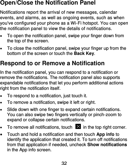  32 Open/Close the Notification Panel Notifications report the arrival of new messages, calendar events, and alarms, as well as ongoing events, such as when you&apos;ve configured your phone as a Wi-Fi hotspot. You can open the notification panel to view the details of notifications.  To open the notification panel, swipe your finger down from the top of the screen.  To close the notification panel, swipe your finger up from the bottom of the screen or touch the Back Key. Respond to or Remove a Notification In the notification panel, you can respond to a notification or remove the notifications. The notification panel also supports expandable notifications that let you perform additional actions right from the notification itself.  To respond to a notification, just touch it.  To remove a notification, swipe it left or right.  Slide down with one finger to expand certain notifications. You can also swipe two fingers vertically or pinch-zoom to expand or collapse certain notifications.  To remove all notifications, touch    in the top right corner.  Touch and hold a notification and then touch App info to identify the application that created it. To turn off notifications from that application if needed, uncheck Show notifications in the App info screen. 
