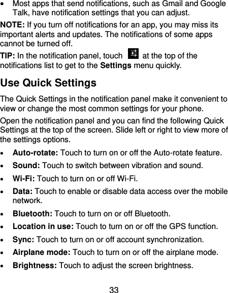  33  Most apps that send notifications, such as Gmail and Google Talk, have notification settings that you can adjust. NOTE: If you turn off notifications for an app, you may miss its important alerts and updates. The notifications of some apps cannot be turned off. TIP: In the notification panel, touch    at the top of the notifications list to get to the Settings menu quickly.   Use Quick Settings The Quick Settings in the notification panel make it convenient to view or change the most common settings for your phone. Open the notification panel and you can find the following Quick Settings at the top of the screen. Slide left or right to view more of the settings options.    Auto-rotate: Touch to turn on or off the Auto-rotate feature.    Sound: Touch to switch between vibration and sound.  Wi-Fi: Touch to turn on or off Wi-Fi.  Data: Touch to enable or disable data access over the mobile network.  Bluetooth: Touch to turn on or off Bluetooth.  Location in use: Touch to turn on or off the GPS function.  Sync: Touch to turn on or off account synchronization.  Airplane mode: Touch to turn on or off the airplane mode.  Brightness: Touch to adjust the screen brightness. 