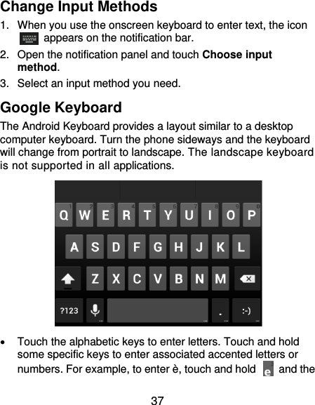  37 Change Input Methods 1.  When you use the onscreen keyboard to enter text, the icon   appears on the notification bar. 2.  Open the notification panel and touch Choose input method. 3.  Select an input method you need. Google Keyboard The Android Keyboard provides a layout similar to a desktop computer keyboard. Turn the phone sideways and the keyboard will change from portrait to landscape. The landscape keyboard is not supported in all applications.    Touch the alphabetic keys to enter letters. Touch and hold some specific keys to enter associated accented letters or numbers. For example, to enter è, touch and hold    and the 