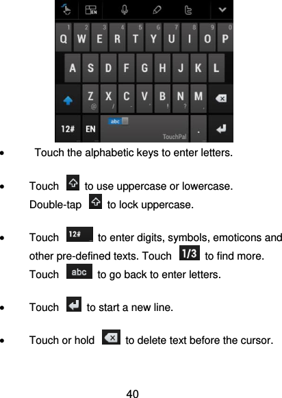  40     Touch the alphabetic keys to enter letters.  Touch    to use uppercase or lowercase. Double-tap    to lock uppercase.  Touch    to enter digits, symbols, emoticons and other pre-defined texts. Touch    to find more. Touch    to go back to enter letters.  Touch    to start a new line.  Touch or hold    to delete text before the cursor. 