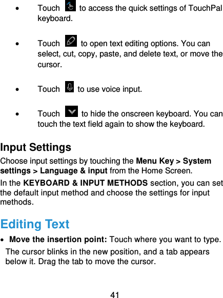  41  Touch    to access the quick settings of TouchPal keyboard.  Touch    to open text editing options. You can select, cut, copy, paste, and delete text, or move the cursor.  Touch    to use voice input.  Touch    to hide the onscreen keyboard. You can touch the text field again to show the keyboard. Input Settings Choose input settings by touching the Menu Key &gt; System settings &gt; Language &amp; input from the Home Screen. In the KEYBOARD &amp; INPUT METHODS section, you can set the default input method and choose the settings for input methods. Editing Text  Move the insertion point: Touch where you want to type. The cursor blinks in the new position, and a tab appears below it. Drag the tab to move the cursor. 