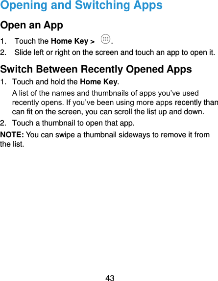  43 Opening and Switching Apps Open an App 1.  Touch the Home Key &gt;  . 2.  Slide left or right on the screen and touch an app to open it. Switch Between Recently Opened Apps 1.  Touch and hold the Home Key.   A list of the names and thumbnails of apps you’ve used recently opens. If you’ve been using more apps recently than can fit on the screen, you can scroll the list up and down. 2.  Touch a thumbnail to open that app. NOTE: You can swipe a thumbnail sideways to remove it from the list.           