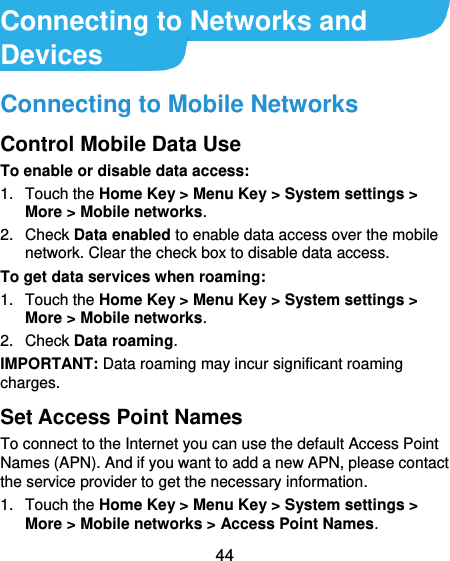  44  Connecting to Networks and Devices Connecting to Mobile Networks Control Mobile Data Use To enable or disable data access: 1.  Touch the Home Key &gt; Menu Key &gt; System settings &gt; More &gt; Mobile networks.   2.  Check Data enabled to enable data access over the mobile network. Clear the check box to disable data access. To get data services when roaming: 1.  Touch the Home Key &gt; Menu Key &gt; System settings &gt; More &gt; Mobile networks.   2.  Check Data roaming. IMPORTANT: Data roaming may incur significant roaming charges. Set Access Point Names To connect to the Internet you can use the default Access Point Names (APN). And if you want to add a new APN, please contact the service provider to get the necessary information. 1.  Touch the Home Key &gt; Menu Key &gt; System settings &gt; More &gt; Mobile networks &gt; Access Point Names. 