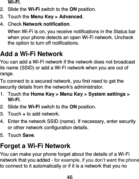  46 Wi-Fi. 2.  Slide the Wi-Fi switch to the ON position. 3.  Touch the Menu Key &gt; Advanced. 4.  Check Network notification.   When Wi-Fi is on, you receive notifications in the Status bar when your phone detects an open Wi-Fi network. Uncheck the option to turn off notifications. Add a Wi-Fi Network You can add a Wi-Fi network if the network does not broadcast its name (SSID) or add a Wi-Fi network when you are out of range. To connect to a secured network, you first need to get the security details from the network&apos;s administrator. 1.  Touch the Home Key &gt; Menu Key &gt; System settings &gt; Wi-Fi. 2.  Slide the Wi-Fi switch to the ON position. 3.  Touch + to add network. 4.  Enter the network SSID (name). If necessary, enter security or other network configuration details. 5.  Touch Save. Forget a Wi-Fi Network You can make your phone forget about the details of a Wi-Fi network that you added - for example, if you don’t want the phone to connect to it automatically or if it is a network that you no 