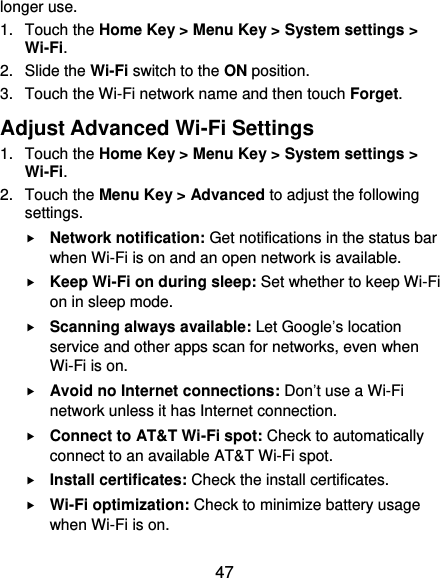  47 longer use.   1.  Touch the Home Key &gt; Menu Key &gt; System settings &gt; Wi-Fi. 2.  Slide the Wi-Fi switch to the ON position. 3.  Touch the Wi-Fi network name and then touch Forget. Adjust Advanced Wi-Fi Settings 1.  Touch the Home Key &gt; Menu Key &gt; System settings &gt; Wi-Fi. 2.  Touch the Menu Key &gt; Advanced to adjust the following settings.  Network notification: Get notifications in the status bar when Wi-Fi is on and an open network is available.  Keep Wi-Fi on during sleep: Set whether to keep Wi-Fi on in sleep mode.  Scanning always available: Let Google’s location service and other apps scan for networks, even when Wi-Fi is on.  Avoid no Internet connections: Don’t use a Wi-Fi network unless it has Internet connection.  Connect to AT&amp;T Wi-Fi spot: Check to automatically connect to an available AT&amp;T Wi-Fi spot.  Install certificates: Check the install certificates.  Wi-Fi optimization: Check to minimize battery usage when Wi-Fi is on. 