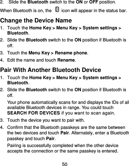  50 2.  Slide the Bluetooth switch to the ON or OFF position. When Bluetooth is on, the    icon will appear in the status bar.   Change the Device Name 1.  Touch the Home Key &gt; Menu Key &gt; System settings &gt; Bluetooth. 2.  Slide the Bluetooth switch to the ON position if Bluetooth is off. 3.  Touch the Menu Key &gt; Rename phone. 4.  Edit the name and touch Rename. Pair With Another Bluetooth Device 1.  Touch the Home Key &gt; Menu Key &gt; System settings &gt; Bluetooth. 2.  Slide the Bluetooth switch to the ON position if Bluetooth is off. Your phone automatically scans for and displays the IDs of all available Bluetooth devices in range. You could touch SEARCH FOR DEVICES if you want to scan again. 3.  Touch the device you want to pair with. 4.  Confirm that the Bluetooth passkeys are the same between the two devices and touch Pair. Alternately, enter a Bluetooth passkey and touch Pair. Pairing is successfully completed when the other device accepts the connection or the same passkey is entered. 