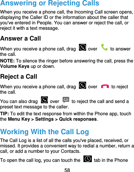  58 Answering or Rejecting Calls When you receive a phone call, the Incoming Call screen opens, displaying the Caller ID or the information about the caller that you&apos;ve entered in People. You can answer or reject the call, or reject it with a text message. Answer a Call When you receive a phone call, drag    over    to answer the call. NOTE: To silence the ringer before answering the call, press the Volume Keys up or down. Reject a Call When you receive a phone call, drag    over    to reject the call. You can also drag    over    to reject the call and send a preset text message to the caller.   TIP: To edit the text response from within the Phone app, touch the Menu Key &gt; Settings &gt; Quick responses. Working With the Call Log The Call Log is a list of all the calls you&apos;ve placed, received, or missed. It provides a convenient way to redial a number, return a call, or add a number to your Contacts. To open the call log, you can touch the    tab in the Phone 