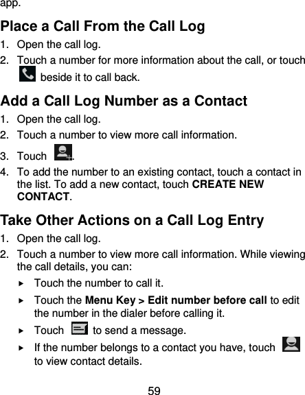  59 app. Place a Call From the Call Log 1.  Open the call log. 2.  Touch a number for more information about the call, or touch   beside it to call back. Add a Call Log Number as a Contact 1.  Open the call log. 2.  Touch a number to view more call information. 3.  Touch  . 4.  To add the number to an existing contact, touch a contact in the list. To add a new contact, touch CREATE NEW CONTACT. Take Other Actions on a Call Log Entry 1.  Open the call log. 2.  Touch a number to view more call information. While viewing the call details, you can:  Touch the number to call it.  Touch the Menu Key &gt; Edit number before call to edit the number in the dialer before calling it.  Touch    to send a message.  If the number belongs to a contact you have, touch   to view contact details. 