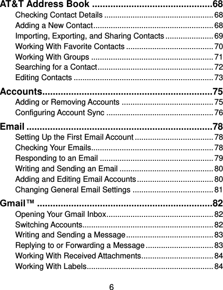  6 AT&amp;T Address Book .............................................. 68 Checking Contact Details .................................................. 68 Adding a New Contact ....................................................... 68 Importing, Exporting, and Sharing Contacts ...................... 69 Working With Favorite Contacts ........................................ 70 Working With Groups ........................................................ 71 Searching for a Contact ..................................................... 72 Editing Contacts ................................................................ 73 Accounts................................................................. 75 Adding or Removing Accounts .......................................... 75 Configuring Account Sync ................................................. 76 Email ....................................................................... 78 Setting Up the First Email Account .................................... 78 Checking Your Emails ........................................................ 78 Responding to an Email .................................................... 79 Writing and Sending an Email ........................................... 80 Adding and Editing Email Accounts ................................... 80 Changing General Email Settings ..................................... 81 Gmail™ ................................................................... 82 Opening Your Gmail Inbox ................................................. 82 Switching Accounts ............................................................ 82 Writing and Sending a Message ........................................ 83 Replying to or Forwarding a Message ............................... 83 Working With Received Attachments ................................. 84 Working With Labels .......................................................... 84 