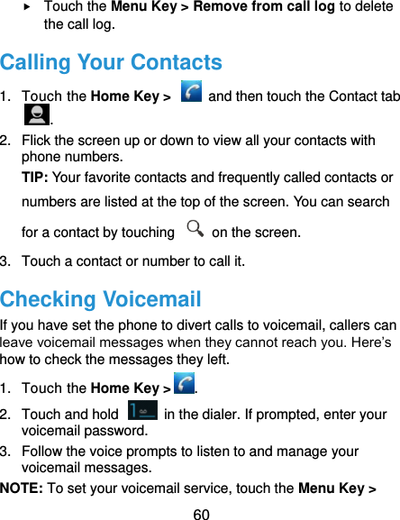  60  Touch the Menu Key &gt; Remove from call log to delete the call log. Calling Your Contacts 1.  Touch the Home Key &gt;    and then touch the Contact tab . 2.  Flick the screen up or down to view all your contacts with phone numbers. TIP: Your favorite contacts and frequently called contacts or numbers are listed at the top of the screen. You can search for a contact by touching    on the screen. 3.  Touch a contact or number to call it. Checking Voicemail If you have set the phone to divert calls to voicemail, callers can leave voicemail messages when they cannot reach you. Here’s how to check the messages they left. 1.  Touch the Home Key &gt; . 2.  Touch and hold    in the dialer. If prompted, enter your voicemail password.   3.  Follow the voice prompts to listen to and manage your voicemail messages.   NOTE: To set your voicemail service, touch the Menu Key &gt; 