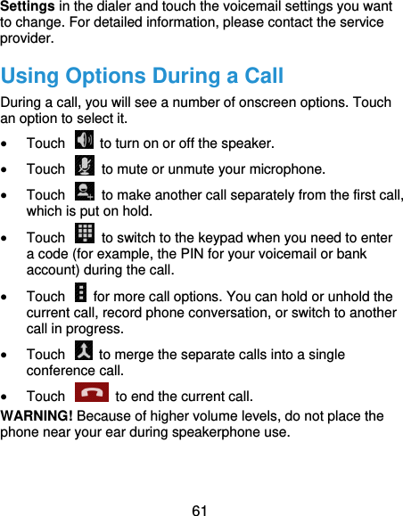  61 Settings in the dialer and touch the voicemail settings you want to change. For detailed information, please contact the service provider. Using Options During a Call During a call, you will see a number of onscreen options. Touch an option to select it.  Touch    to turn on or off the speaker.  Touch    to mute or unmute your microphone.  Touch    to make another call separately from the first call, which is put on hold.  Touch    to switch to the keypad when you need to enter a code (for example, the PIN for your voicemail or bank account) during the call.  Touch    for more call options. You can hold or unhold the current call, record phone conversation, or switch to another call in progress.  Touch    to merge the separate calls into a single conference call.  Touch    to end the current call. WARNING! Because of higher volume levels, do not place the phone near your ear during speakerphone use. 