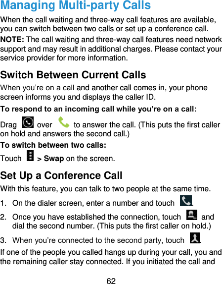  62 Managing Multi-party Calls When the call waiting and three-way call features are available, you can switch between two calls or set up a conference call.   NOTE: The call waiting and three-way call features need network support and may result in additional charges. Please contact your service provider for more information. Switch Between Current Calls When you’re on a call and another call comes in, your phone screen informs you and displays the caller ID. To respond to an incoming call while you’re on a call: Drag    over    to answer the call. (This puts the first caller on hold and answers the second call.) To switch between two calls: Touch    &gt; Swap on the screen. Set Up a Conference Call With this feature, you can talk to two people at the same time.   1.  On the dialer screen, enter a number and touch  . 2.  Once you have established the connection, touch    and dial the second number. (This puts the first caller on hold.) 3. When you’re connected to the second party, touch  . If one of the people you called hangs up during your call, you and the remaining caller stay connected. If you initiated the call and 