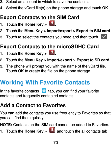  70 3.  Select an account in which to save the contacts. 4.  Select the vCard file(s) on the phone storage and touch OK. Export Contacts to the SIM Card 1.  Touch the Home Key &gt;  . 2.  Touch the Menu Key &gt; Import/export &gt; Export to SIM card. 3.  Touch to select the contacts you need and then touch  . Export Contacts to the microSDHC Card 1.  Touch the Home Key &gt;  . 2.  Touch the Menu Key &gt; Import/export &gt; Export to SD card. 3.  The phone will prompt you with the name of the vCard file. Touch OK to create the file on the phone storage. Working With Favorite Contacts In the favorite contacts    tab, you can find your favorite contacts and frequently contacted contacts. Add a Contact to Favorites You can add the contacts you use frequently to Favorites so that you can find them quickly. NOTE: Contacts on the SIM card cannot be added to Favorites. 1.  Touch the Home Key &gt;    and touch the all contacts tab 