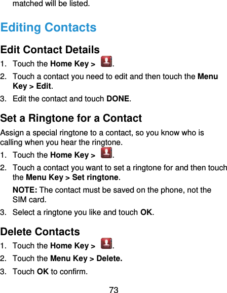  73 matched will be listed. Editing Contacts Edit Contact Details 1.  Touch the Home Key &gt;  . 2.  Touch a contact you need to edit and then touch the Menu Key &gt; Edit. 3.  Edit the contact and touch DONE. Set a Ringtone for a Contact Assign a special ringtone to a contact, so you know who is calling when you hear the ringtone. 1.  Touch the Home Key &gt;  . 2.  Touch a contact you want to set a ringtone for and then touch the Menu Key &gt; Set ringtone. NOTE: The contact must be saved on the phone, not the SIM card. 3.  Select a ringtone you like and touch OK. Delete Contacts 1.  Touch the Home Key &gt;  . 2.  Touch the Menu Key &gt; Delete. 3.  Touch OK to confirm. 