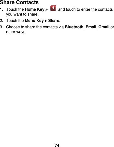  74 Share Contacts 1.  Touch the Home Key &gt;    and touch to enter the contacts you want to share. 2.  Touch the Menu Key &gt; Share. 3.  Choose to share the contacts via Bluetooth, Email, Gmail or other ways.  