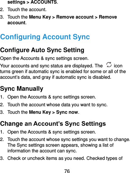  76 settings &gt; ACCOUNTS. 2.  Touch the account. 3.  Touch the Menu Key &gt; Remove account &gt; Remove account. Configuring Account Sync Configure Auto Sync Setting Open the Accounts &amp; sync settings screen. Your accounts and sync status are displayed. The    icon turns green if automatic sync is enabled for some or all of the account’s data, and gray if automatic sync is disabled. Sync Manually 1.  Open the Accounts &amp; sync settings screen. 2.  Touch the account whose data you want to sync. 3.  Touch the Menu Key &gt; Sync now. Change an Account’s Sync Settings 1.  Open the Accounts &amp; sync settings screen. 2.  Touch the account whose sync settings you want to change. The Sync settings screen appears, showing a list of information the account can sync. 3.  Check or uncheck items as you need. Checked types of 