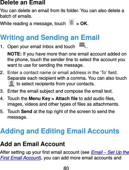  80 Delete an Email You can delete an email from its folder. You can also delete a batch of emails. While reading a message, touch    &gt; OK. Writing and Sending an Email 1.  Open your email Inbox and touch  . NOTE: If you have more than one email account added on the phone, touch the sender line to select the account you want to use for sending the message. 2. Enter a contact name or email address in the ‘To’ field. Separate each recipient with a comma. You can also touch   to select recipients from your contacts. 3.  Enter the email subject and compose the email text. 4.  Touch the Menu Key &gt; Attach file to add audio files, images, videos and other types of files as attachments. 5.  Touch Send at the top right of the screen to send the message. Adding and Editing Email Accounts Add an Email Account After setting up your first email account (see Email – Set Up the First Email Account), you can add more email accounts and 