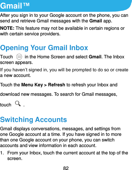  82 Gmail™ After you sign in to your Google account on the phone, you can send and retrieve Gmail messages with the Gmail app.   NOTE: This feature may not be available in certain regions or with certain service providers. Opening Your Gmail Inbox Touch    in the Home Screen and select Gmail. The Inbox screen appears. If you haven’t signed in, you will be prompted to do so or create a new account. Touch the Menu Key &gt; Refresh to refresh your Inbox and download new messages. To search for Gmail messages, touch    . Switching Accounts Gmail displays conversations, messages, and settings from one Google account at a time. If you have signed in to more than one Google account on your phone, you can switch accounts and view information in each account. 1.  From your Inbox, touch the current account at the top of the screen. 