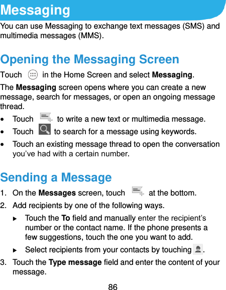  86 Messaging You can use Messaging to exchange text messages (SMS) and multimedia messages (MMS). Opening the Messaging Screen Touch    in the Home Screen and select Messaging. The Messaging screen opens where you can create a new message, search for messages, or open an ongoing message thread.  Touch    to write a new text or multimedia message.  Touch    to search for a message using keywords.  Touch an existing message thread to open the conversation you’ve had with a certain number.   Sending a Message 1.  On the Messages screen, touch    at the bottom. 2.  Add recipients by one of the following ways.  Touch the To field and manually enter the recipient’s number or the contact name. If the phone presents a few suggestions, touch the one you want to add.  Select recipients from your contacts by touching . 3.  Touch the Type message field and enter the content of your message. 