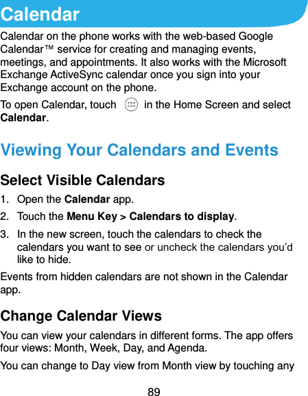  89 Calendar Calendar on the phone works with the web-based Google Calendar™ service for creating and managing events, meetings, and appointments. It also works with the Microsoft Exchange ActiveSync calendar once you sign into your Exchange account on the phone. To open Calendar, touch    in the Home Screen and select Calendar.   Viewing Your Calendars and Events Select Visible Calendars 1.  Open the Calendar app. 2.  Touch the Menu Key &gt; Calendars to display. 3.  In the new screen, touch the calendars to check the calendars you want to see or uncheck the calendars you’d like to hide. Events from hidden calendars are not shown in the Calendar app. Change Calendar Views You can view your calendars in different forms. The app offers four views: Month, Week, Day, and Agenda. You can change to Day view from Month view by touching any 