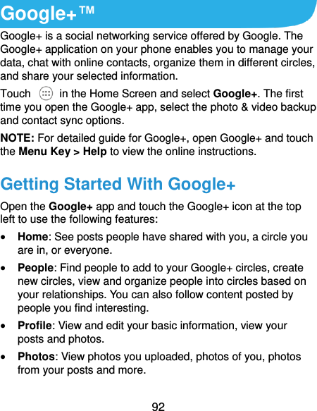  92 Google+™ Google+ is a social networking service offered by Google. The Google+ application on your phone enables you to manage your data, chat with online contacts, organize them in different circles, and share your selected information. Touch   in the Home Screen and select Google+. The first time you open the Google+ app, select the photo &amp; video backup and contact sync options. NOTE: For detailed guide for Google+, open Google+ and touch the Menu Key &gt; Help to view the online instructions. Getting Started With Google+ Open the Google+ app and touch the Google+ icon at the top left to use the following features:  Home: See posts people have shared with you, a circle you are in, or everyone.  People: Find people to add to your Google+ circles, create new circles, view and organize people into circles based on your relationships. You can also follow content posted by people you find interesting.  Profile: View and edit your basic information, view your posts and photos.  Photos: View photos you uploaded, photos of you, photos from your posts and more. 